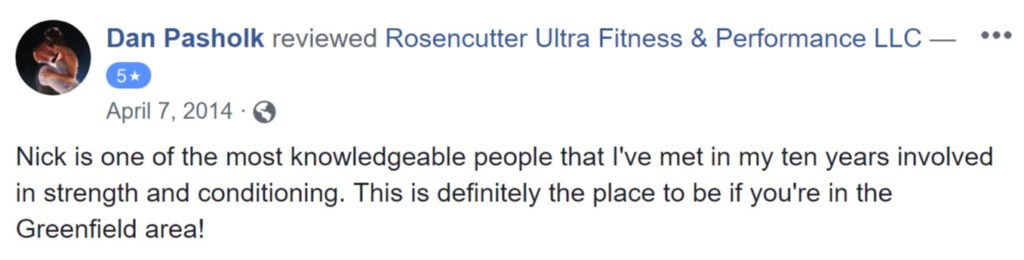 Review from Dan Pasholk: "Nick is one of the most knowledgeable people that I've met in my ten years involved in strength and conditioning. This is definitely the place to be if you're in the Greenfield area!"