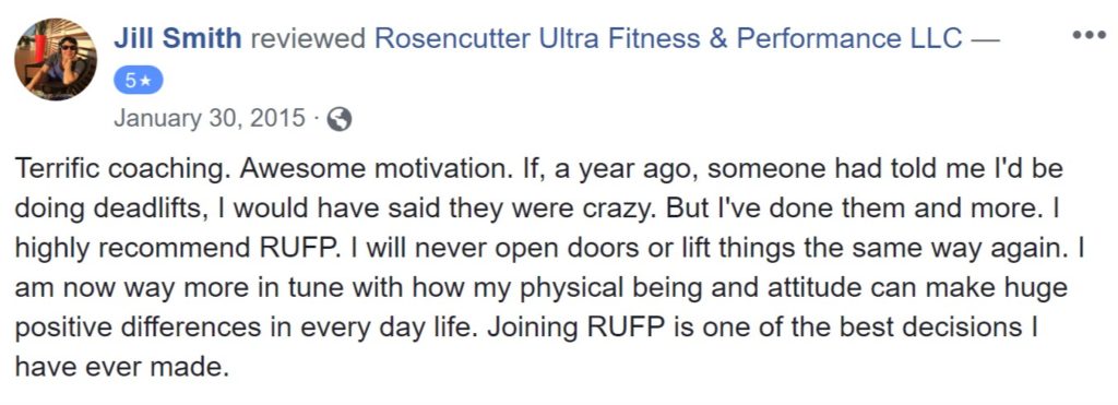 Review from Jill Smith: "Terrific coaching. Awesome motivation. If, a year ago, someone had told me I'd be doing deadlifts, I would have said they were crazy. But I've done them and more. I highly recommend RUFP. I will never open doors or lift things the same way again. I am now way more in tune with how my physical being and attitude can make huge positive differences in every day life. Joining RUFP is one of the best decisions I have ever made."