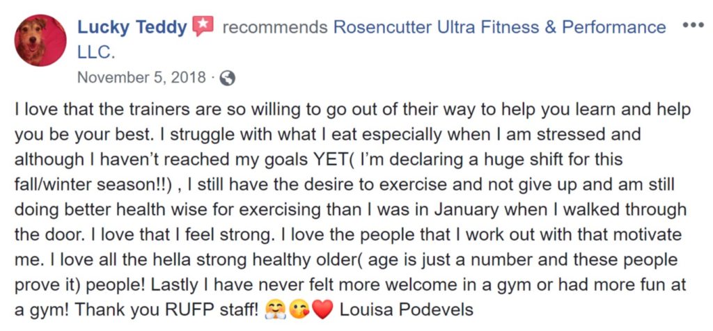 Review from Louisa Podevels: "I love that the trainers are so willing to go out of their way to help you learn and help you be your best. I struggle with what I eat especially when I am stressed and although I haven’t reached my goals YET( I’m declaring a huge shift for this fall/winter season!!) , I still have the desire to exercise and not give up and am still doing better health wise for exercising than I was in January when I walked through the door. I love that I feel strong. I love the people that I work out with that motivate me. I love all the hella strong healthy older( age is just a number and these people prove it) people! Lastly I have never felt more welcome in a gym or had more fun at a gym! Thank you RUFP staff! 🤗😘❤️ Louisa Podevels"