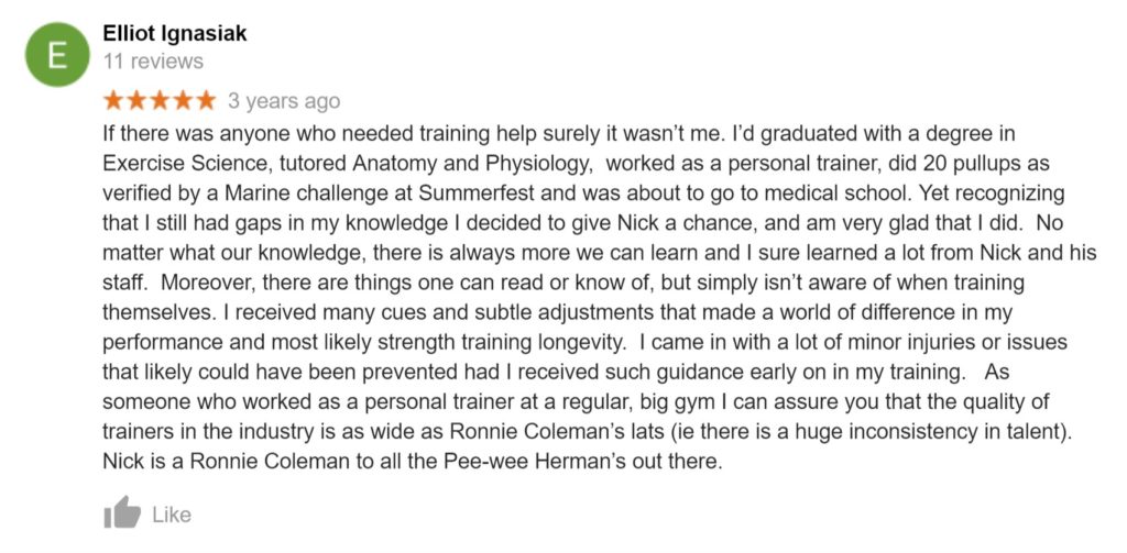 Review from Elliot Ignasiak: "If there was anyone who needed training help surely it wasn’t me. I’d graduated with a degree in Exercise Science, tutored Anatomy and Physiology,  worked as a personal trainer, did 20 pullups as verified by a Marine challenge at Summerfest and was about to go to medical school. Yet recognizing that I still had gaps in my knowledge I decided to give Nick a chance, and am very glad that I did.  No matter what our knowledge, there is always more we can learn and I sure learned a lot from Nick and his staff.  Moreover, there are things one can read or know of, but simply isn’t aware of when training themselves. I received many cues and subtle adjustments that made a world of difference in my performance and most likely strength training longevity.  I came in with a lot of minor injuries or issues that likely could have been prevented had I received such guidance early on in my training.   As someone who worked as a personal trainer at a regular, big gym I can assure you that the quality of trainers in the industry is as wide as Ronnie Coleman’s lats (ie there is a huge inconsistency in talent). Nick is a Ronnie Coleman to all the Pee-wee Herman’s out there."